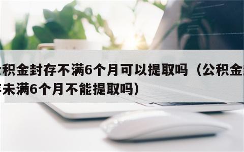 公积金封存不满6个月可以提取吗（公积金封存未满6个月不能提取吗）