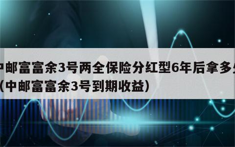 中邮富富余3号两全保险分红型6年后拿多少（中邮富富余3号到期收益）