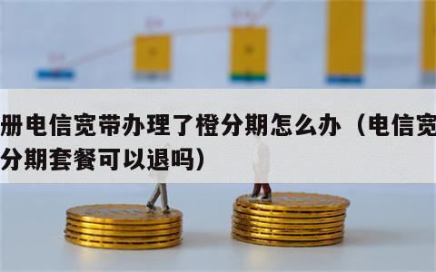 注册电信宽带办理了橙分期怎么办（电信宽带橙分期套餐可以退吗）
