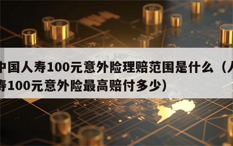 中国人寿100元意外险理赔范围是什么（人寿100元意外险最高赔付多少）