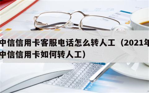 中信信用卡客服电话怎么转人工（2021年中信信用卡如何转人工）