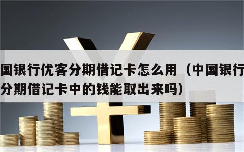 中国银行优客分期借记卡怎么用（中国银行优客分期借记卡中的钱能取出来吗）