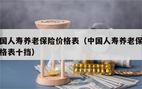 中国人寿养老保险价格表（中国人寿养老保险价格表十挡）