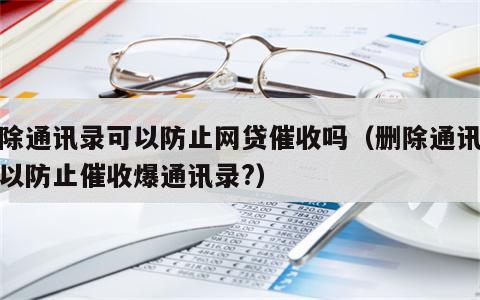 删除通讯录可以防止网贷催收吗（删除通讯录可以防止催收爆通讯录?）