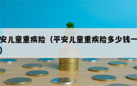 平安儿童重疾险（平安儿童重疾险多少钱一个月）