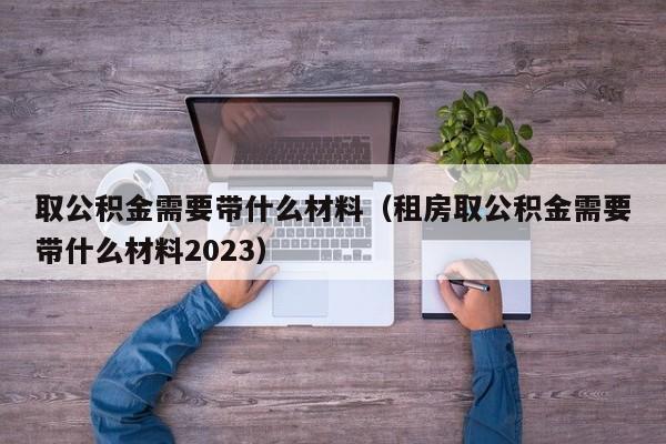 取公积金需要带什么材料（租房取公积金需要带什么材料2023）