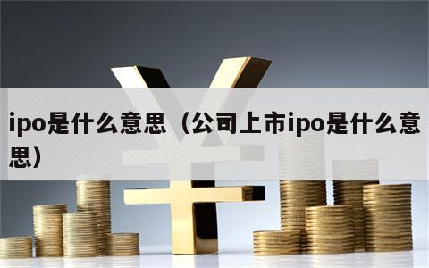 ipo是什么意思（公司上市ipo是什么意思）