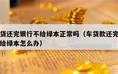 车贷还完银行不给绿本正常吗（车贷款还完了不给绿本怎么办）