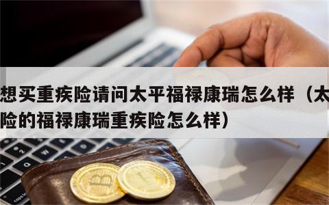 我想买重疾险请问太平福禄康瑞怎么样（太平保险的福禄康瑞重疾险怎么样）