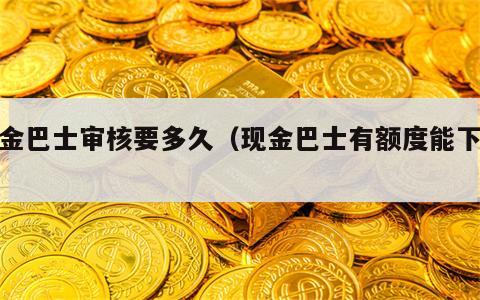 现金巴士审核要多久（现金巴士有额度能下嘛?）