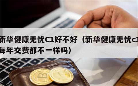 新华健康无忧C1好不好（新华健康无忧c1每年交费都不一样吗）