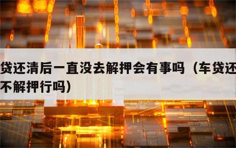 车贷还清后一直没去解押会有事吗（车贷还清了不解押行吗）