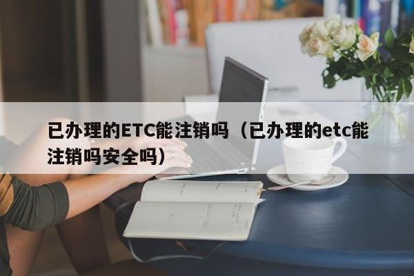 已办理的ETC能注销吗（已办理的etc能注销吗安全吗）