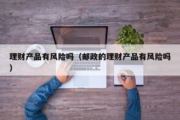 理财产品有风险吗（邮政的理财产品有风险吗）