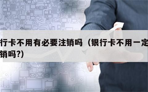 银行卡不用有必要注销吗（银行卡不用一定要注销吗?）