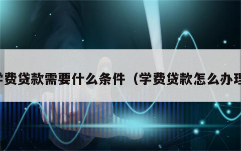 学费贷款需要什么条件（学费贷款怎么办理）