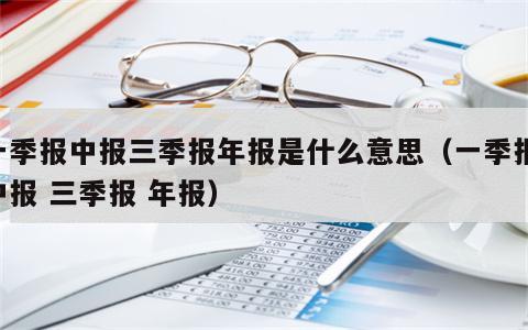 一季报中报三季报年报是什么意思（一季报 中报 三季报 年报）