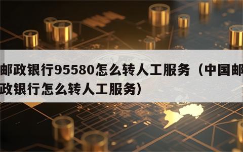 邮政银行95580怎么转人工服务（中国邮政银行怎么转人工服务）