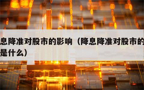 降息降准对股市的影响（降息降准对股市的影响是什么）