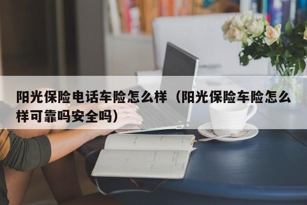 阳光保险电话车险怎么样（阳光保险车险怎么样可靠吗安全吗）