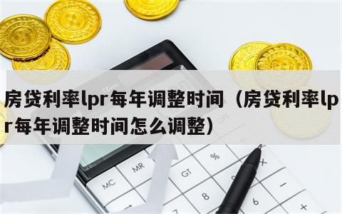 房贷利率lpr每年调整时间（房贷利率lpr每年调整时间怎么调整）