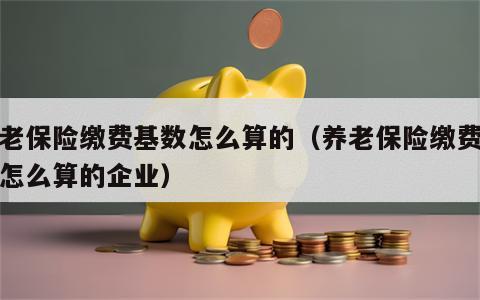 养老保险缴费基数怎么算的（养老保险缴费基数怎么算的企业）