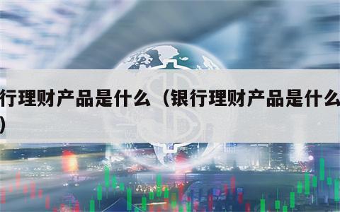 银行理财产品是什么（银行理财产品是什么业务）