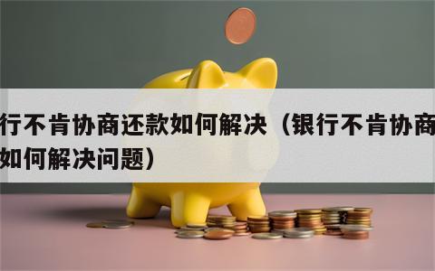 银行不肯协商还款如何解决（银行不肯协商还款如何解决问题）