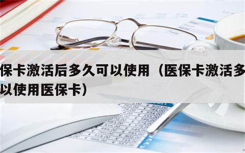 医保卡激活后多久可以使用（医保卡激活多久可以使用医保卡）
