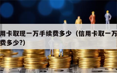 信用卡取现一万手续费多少（信用卡取一万手续费多少?）
