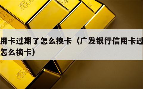 信用卡过期了怎么换卡（广发银行信用卡过期了怎么换卡）