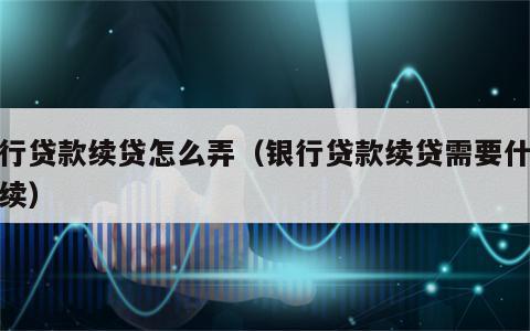 银行贷款续贷怎么弄（银行贷款续贷需要什么手续）