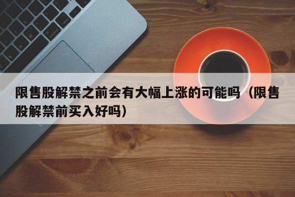 限售股解禁之前会有大幅上涨的可能吗（限售股解禁前买入好吗）