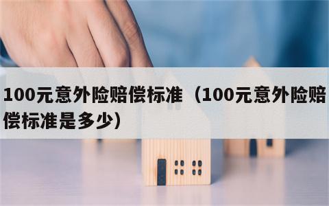 100元意外险赔偿标准（100元意外险赔偿标准是多少）