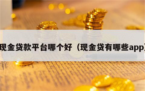 现金贷款平台哪个好（现金贷有哪些app）