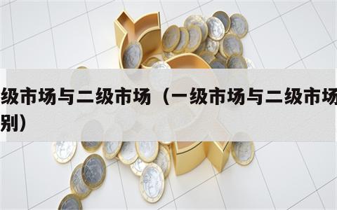 一级市场与二级市场（一级市场与二级市场的区别）