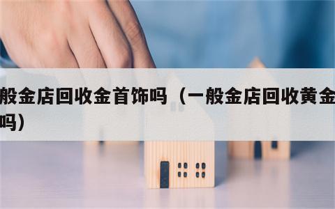 一般金店回收金首饰吗（一般金店回收黄金首饰吗）