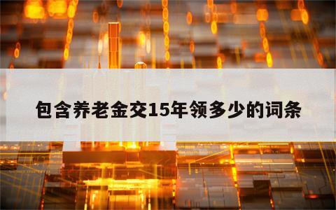 包含养老金交15年领多少的词条