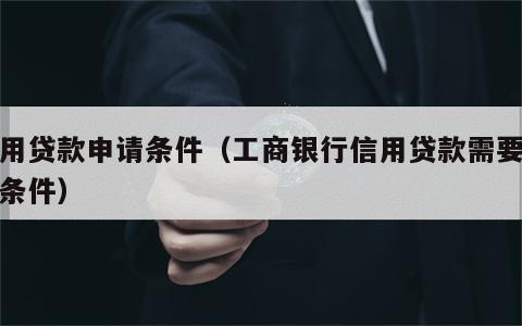 信用贷款申请条件（工商银行信用贷款需要什么条件）