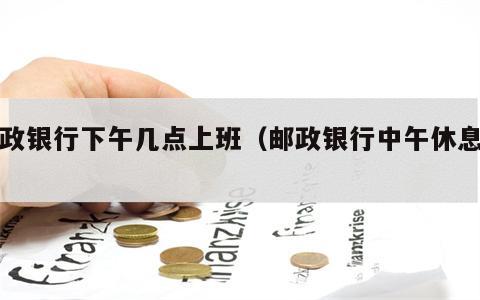 邮政银行下午几点上班（邮政银行中午休息吗）
