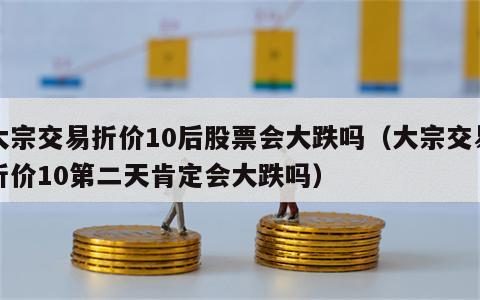 大宗交易折价10后股票会大跌吗（大宗交易折价10第二天肯定会大跌吗）