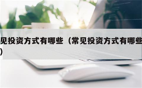 常见投资方式有哪些（常见投资方式有哪些种类）