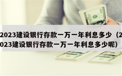 2023建设银行存款一万一年利息多少（2023建设银行存款一万一年利息多少呢）