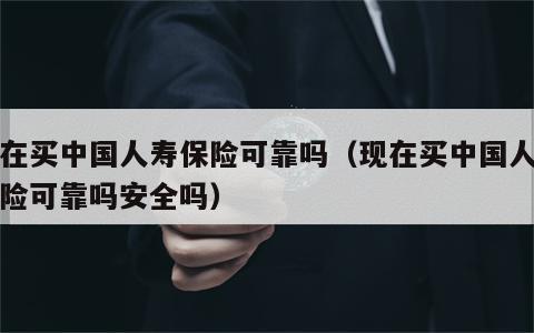 现在买中国人寿保险可靠吗（现在买中国人寿保险可靠吗安全吗）