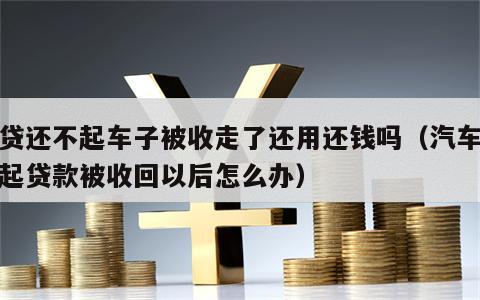 车贷还不起车子被收走了还用还钱吗（汽车还不起贷款被收回以后怎么办）