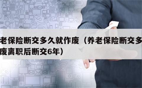 养老保险断交多久就作废（养老保险断交多久作废离职后断交6年）