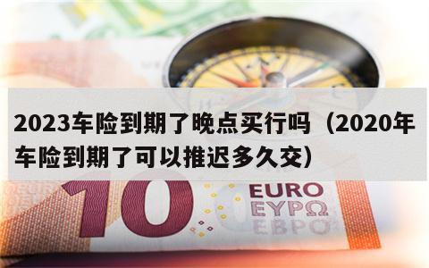 2023车险到期了晚点买行吗（2020年车险到期了可以推迟多久交）
