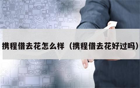 携程借去花怎么样（携程借去花好过吗）