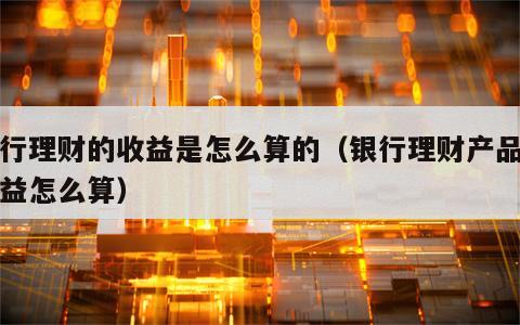 银行理财的收益是怎么算的（银行理财产品的收益怎么算）