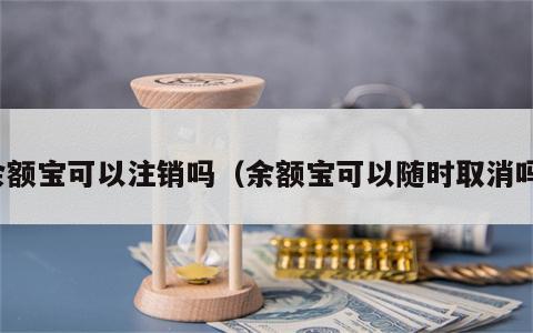 余额宝可以注销吗（余额宝可以随时取消吗）